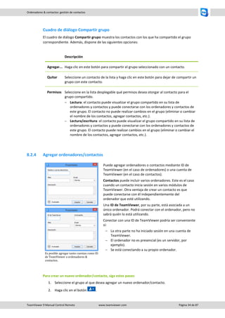 TeamViewer 9 Manual Control Remoto www.teamviewer.com Página 34 de 87 
Ordenadores & contactos: gestión de contactos 
Cuadro de diálogo Compartir grupo 
El cuadro de diálogo Compartir grupo muestra los contactos con los que ha compartido el grupo correspondiente. Además, dispone de las siguientes opciones: 
Descripción 
Agregar... 
Haga clic en este botón para compartir el grupo seleccionado con un contacto. 
Quitar 
Seleccione un contacto de la lista y haga clic en este botón para dejar de compartir un grupo con este contacto. 
Permisos 
Seleccione en la lista desplegable qué permisos desea otorgar al contacto para el grupo compartido. 
 Lectura: el contacto puede visualizar el grupo compartido en su lista de ordenadores y contactos y puede conectarse con los ordenadores y contactos de este grupo. El contacto no puede realizar cambios en el grupo (eliminar o cambiar el nombre de los contactos, agregar contactos, etc.). 
 Lectura/escritura: el contacto puede visualizar el grupo compartido en su lista de ordenadores y contactos y puede conectarse con los ordenadores y contactos de este grupo. El contacto puede realizar cambios en el grupo (eliminar o cambiar el nombre de los contactos, agregar contactos, etc.). 
8.2.4 Agregar ordenadores/contactos 
Es posible agregar tanto cuentas como ID de TeamViewer a ordenadores & contactos. 
Puede agregar ordenadores o contactos mediante ID de TeamViewer (en el caso de ordenadores) o una cuenta de TeamViewer (en el caso de contactos). 
Contactos puede incluir varios ordenadores. Este es el caso cuando un contacto inicia sesión en varios módulos de TeamViewer. Otra ventaja de crear un contacto es que puede conectarse con él independientemente del ordenador que esté utilizando. 
Una ID de TeamViewer, por su parte, está asociada a un único ordenador. Podrá conectar con el ordenador, pero no sabrá quién lo está utilizando. 
Conectar con una ID de TeamViewer podría ser conveniente si: 
 La otra parte no ha iniciado sesión en una cuenta de TeamViewer. 
 El ordenador no es presencial (es un servidor, por ejemplo). 
 Se está conectando a su propio ordenador. 
Para crear un nuevo ordenador/contacto, siga estos pasos: 
1. Seleccione el grupo al que desea agregar un nuevo ordenador/contacto. 
2. Haga clic en el botón .  