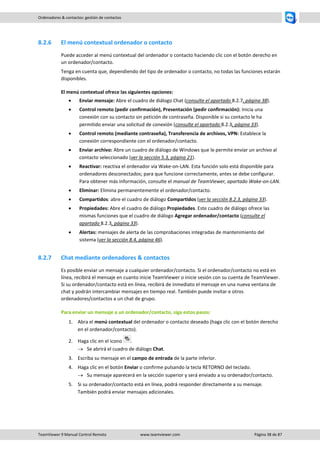 TeamViewer 9 Manual Control Remoto www.teamviewer.com Página 38 de 87 
Ordenadores & contactos: gestión de contactos 
8.2.6 El menú contextual ordenador o contacto 
Puede acceder al menú contextual del ordenador o contacto haciendo clic con el botón derecho en un ordenador/contacto. 
Tenga en cuenta que, dependiendo del tipo de ordenador o contacto, no todas las funciones estarán disponibles. 
El menú contextual ofrece las siguientes opciones: 
 Enviar mensaje: Abre el cuadro de diálogo Chat (consulte el apartado 8.2.7, página 38). 
 Control remoto (pedir confirmación), Presentación (pedir confirmación): Inicia una conexión con su contacto sin petición de contraseña. Disponible si su contacto le ha permitido enviar una solicitud de conexión (consulte el apartado 8.2.3, página 33). 
 Control remoto (mediante contraseña), Transferencia de archivos, VPN: Establece la conexión correspondiente con el ordenador/contacto. 
 Enviar archivo: Abre un cuadro de diálogo de Windows que le permite enviar un archivo al contacto seleccionado (ver la sección 5.3, página 21). 
 Reactivar: reactiva el ordenador vía Wake-on-LAN. Esta función solo está disponible para ordenadores desconectados; para que funcione correctamente, antes se debe configurar. Para obtener más información, consulte el manual de TeamViewer, apartado Wake-on-LAN. 
 Eliminar: Elimina permanentemente el ordenador/contacto. 
 Compartidos: abre el cuadro de diálogo Compartidos (ver la sección 8.2.3, página 33). 
 Propiedades: Abre el cuadro de diálogo Propiedades. Este cuadro de diálogo ofrece las mismas funciones que el cuadro de diálogo Agregar ordenador/contacto (consulte el apartado 8.2.3, página 33). 
 Alertas: mensajes de alerta de las comprobaciones integradas de mantenimiento del sistema (ver la sección 8.4, página 46). 
8.2.7 Chat mediante ordenadores & contactos 
Es posible enviar un mensaje a cualquier ordenador/contacto. Si el ordenador/contacto no está en línea, recibirá el mensaje en cuanto inicie TeamViewer o inicie sesión con su cuenta de TeamViewer. Si su ordenador/contacto está en línea, recibirá de inmediato el mensaje en una nueva ventana de chat y podrán intercambiar mensajes en tiempo real. También puede invitar e otros ordenadores/contactos a un chat de grupo. 
Para enviar un mensaje a un ordenador/contacto, siga estos pasos: 
1. Abra el menú contextual del ordenador o contacto deseado (haga clic con el botón derecho en el ordenador/contacto). 
2. Haga clic en el icono . 
 Se abrirá el cuadro de diálogo Chat. 
3. Escriba su mensaje en el campo de entrada de la parte inferior. 
4. Haga clic en el botón Enviar o confirme pulsando la tecla RETORNO del teclado. 
 Su mensaje aparecerá en la sección superior y será enviado a su ordenador/contacto. 
5. Si su ordenador/contacto está en línea, podrá responder directamente a su mensaje. También podrá enviar mensajes adicionales. 
 