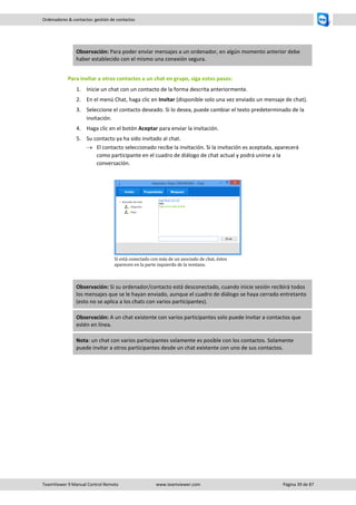 TeamViewer 9 Manual Control Remoto www.teamviewer.com Página 39 de 87 
Ordenadores & contactos: gestión de contactos 
Observación: Para poder enviar mensajes a un ordenador, en algún momento anterior debe haber establecido con el mismo una conexión segura. 
Para invitar a otros contactos a un chat en grupo, siga estos pasos: 
1. Inicie un chat con un contacto de la forma descrita anteriormente. 
2. En el menú Chat, haga clic en Invitar (disponible solo una vez enviado un mensaje de chat). 
3. Seleccione el contacto deseado. Si lo desea, puede cambiar el texto predeterminado de la invitación. 
4. Haga clic en el botón Aceptar para enviar la invitación. 
5. Su contacto ya ha sido invitado al chat. 
 El contacto seleccionado recibe la invitación. Si la invitación es aceptada, aparecerá como participante en el cuadro de diálogo de chat actual y podrá unirse a la conversación. 
Si está conectado con más de un asociado de chat, éstos aparecen en la parte izquierda de la ventana. Observación: Si su ordenador/contacto está desconectado, cuando inicie sesión recibirá todos los mensajes que se le hayan enviado, aunque el cuadro de diálogo se haya cerrado entretanto (esto no se aplica a los chats con varios participantes). Observación: A un chat existente con varios participantes solo puede invitar a contactos que estén en línea. Nota: un chat con varios participantes solamente es posible con los contactos. Solamente puede invitar a otros participantes desde un chat existente con uno de sus contactos.  