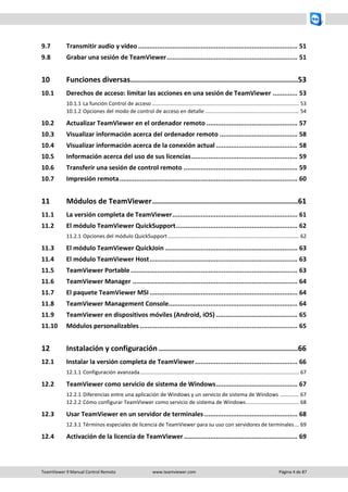 TeamViewer 9 Manual Control Remoto www.teamviewer.com Página 4 de 87 
9.7 Transmitir audio y vídeo .................................................................................... 51 
9.8 Grabar una sesión de TeamViewer ..................................................................... 51 
10 Funciones diversas ............................................................................. 53 
10.1 Derechos de acceso: limitar las acciones en una sesión de TeamViewer ............. 53 
10.1.1 La función Control de acceso .................................................................................................... 53 
10.1.2 Opciones del modo de control de acceso en detalle ................................................................ 54 
10.2 Actualizar TeamViewer en el ordenador remoto ................................................ 57 
10.3 Visualizar información acerca del ordenador remoto ......................................... 58 
10.4 Visualizar información acerca de la conexión actual ........................................... 58 
10.5 Información acerca del uso de sus licencias ........................................................ 59 
10.6 Transferir una sesión de control remoto ............................................................ 59 
10.7 Impresión remota .............................................................................................. 60 
11 Módulos de TeamViewer ................................................................... 61 
11.1 La versión completa de TeamViewer .................................................................. 61 
11.2 El módulo TeamViewer QuickSupport ................................................................ 62 
11.2.1 Opciones del módulo QuickSupport ......................................................................................... 62 
11.3 El módulo TeamViewer QuickJoin ...................................................................... 63 
11.4 El módulo TeamViewer Host .............................................................................. 63 
11.5 TeamViewer Portable ........................................................................................ 63 
11.6 TeamViewer Manager ....................................................................................... 64 
11.7 El paquete TeamViewer MSI .............................................................................. 64 
11.8 TeamViewer Management Console.................................................................... 64 
11.9 TeamViewer en dispositivos móviles (Android, iOS) ........................................... 65 
11.10 Módulos personalizables ................................................................................... 65 
12 Instalación y configuración ................................................................ 66 
12.1 Instalar la versión completa de TeamViewer ...................................................... 66 
12.1.1 Configuración avanzada ............................................................................................................ 67 
12.2 TeamViewer como servicio de sistema de Windows ........................................... 67 
12.2.1 Diferencias entre una aplicación de Windows y un servicio de sistema de Windows ............. 67 
12.2.2 Cómo configurar TeamViewer como servicio de sistema de Windows .................................... 68 
12.3 Usar TeamViewer en un servidor de terminales ................................................. 68 
12.3.1 Términos especiales de licencia de TeamViewer para su uso con servidores de terminales ... 69 
12.4 Activación de la licencia de TeamViewer ............................................................ 69  