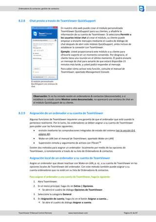 TeamViewer 9 Manual Control Remoto www.teamviewer.com Página 41 de 87 
Ordenadores & contactos: gestión de contactos 
8.2.8 Chat previo a través de TeamViewer QuickSupport 
El módulo personalizado QuickSupport con ventana de chat. 
En nuestro sitio web puede crear el módulo personalizado TeamViewer QuickSupport para sus clientes, y añadirle la información de su cuenta de TeamViewer. Si selecciona Permitir a los usuarios iniciar chat al crear el módulo, su cliente puede empezar a enviarle mensajes mediante el cuadro de diálogo de chat después de abrir este módulo QuickSupport, antes incluso de establecer la conexión con TeamViewer. 
Ejemplo: Usted proporcionará este módulo a su cliente para ofrecerle soporte en un momento convenido. Por desgracia, el cliente tiene una reunión en el último momento. Él podrá enviarle un mensaje de chat para avisarle de que estará disponible 15 minutos más tarde, y usted podrá responder al mensaje. 
Para saber cómo activar esta función, consulte el manual de TeamViewer, apartado Management Console. Observación: Si no ha iniciado sesión en ordenadores & contactos (desconectado), o si establece su estado como Mostrar como desconectado, no aparecerá una ventana de chat en el módulo QuickSupport de su cliente. 
8.2.9 Asignación de un ordenador a su cuenta de TeamViewer 
Algunas funciones de TeamViewer requieren una garantía de que el ordenador que está usando le pertenece realmente. Por lo tanto, los ordenadores se deben asignar a su cuenta de TeamViewer para poder usar las funciones siguientes: 
 ervisión mediante las comprobaciones integradas de estado del sistema (ver la sección 8.4, página 46). 
 Wake-on-LAN (ver el manual de TeamViewer, apartado Wake-on-LAN) 
 Supervisión remota y seguimiento de activos con ITbrainTM 
Existen dos métodos para asignar un ordenador: localmente por medio de las opciones de TeamViewer, o remotamente a través de su lista de Ordenadores & contactos. 
Asignación local de un ordenador a su cuenta de TeamViewer 
Asigne un ordenador que desee reactivar con Wake-on-LAN, p. ej., a su cuenta de TeamViewer en las opciones locales de TeamViewer del ordenador. Con este método también puede asignar a su cuenta ordenadores que no estén en su lista de Ordenadores & contactos. 
Para asignar el ordenador a una cuenta de TeamViewer, haga lo siguiente: 
1. Abra TeamViewer. 
2. En el menú principal, haga clic en Extras | Opciones. 
 Se abrirá el cuadro de diálogo Opciones de TeamViewer. 
3. Seleccione la categoría General. 
4. En Asignación de cuenta, haga clic en el botón Asignar a cuenta... 
 Se abre el cuadro de diálogo Asignar a cuenta.  