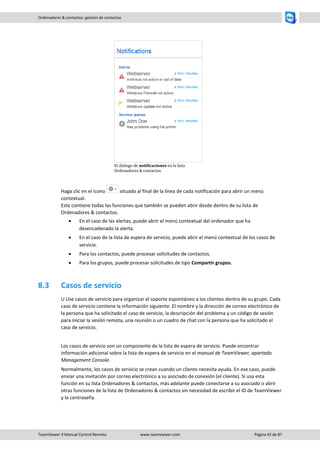 TeamViewer 9 Manual Control Remoto www.teamviewer.com Página 43 de 87 
Ordenadores & contactos: gestión de contactos 
El diálogo de notificaciones en la lista Ordenadores & contactos. 
Haga clic en el icono situado al final de la línea de cada notificación para abrir un menú contextual. Este contiene todas las funciones que también se pueden abrir desde dentro de su lista de Ordenadores & contactos. 
 En el caso de las alertas, puede abrir el menú contextual del ordenador que ha desencadenado la alerta. 
 En el caso de la lista de espera de servicio, puede abrir el menú contextual de los casos de servicio. 
 Para los contactos, puede procesar solicitudes de contactos. 
 Para los grupos, puede procesar solicitudes de tipo Compartir grupos. 
8.3 Casos de servicio 
U Use casos de servicio para organizar el soporte espontáneo a los clientes dentro de su grupo. Cada caso de servicio contiene la información siguiente. El nombre y la dirección de correo electrónico de la persona que ha solicitado el caso de servicio, la descripción del problema y un código de sesión para iniciar la sesión remota, una reunión o un cuadro de chat con la persona que ha solicitado el caso de servicio. 
Los casos de servicio son un componente de la lista de espera de servicio. Puede encontrar información adicional sobre la lista de espera de servicio en el manual de TeamViewer, apartado Management Console. 
Normalmente, los casos de servicio se crean cuando un cliente necesita ayuda. En ese caso, puede enviar una invitación por correo electrónico a su asociado de conexión (el cliente). Si usa esta función en su lista Ordenadores & contactos, más adelante puede conectarse a su asociado o abrir otras funciones de la lista de Ordenadores & contactos sin necesidad de escribir el ID de TeamViewer y la contraseña.  