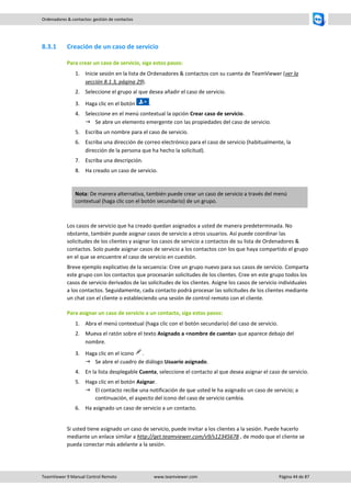 TeamViewer 9 Manual Control Remoto www.teamviewer.com Página 44 de 87 
Ordenadores & contactos: gestión de contactos 
8.3.1 Creación de un caso de servicio 
Para crear un caso de servicio, siga estos pasos: 
1. Inicie sesión en la lista de Ordenadores & contactos con su cuenta de TeamViewer (ver la sección 8.1.3, página 29). 
2. Seleccione el grupo al que desea añadir el caso de servicio. 
3. Haga clic en el botón . 
4. Seleccione en el menú contextual la opción Crear caso de servicio. 
 Se abre un elemento emergente con las propiedades del caso de servicio. 
5. Escriba un nombre para el caso de servicio. 
6. Escriba una dirección de correo electrónico para el caso de servicio (habitualmente, la dirección de la persona que ha hecho la solicitud). 
7. Escriba una descripción. 
8. Ha creado un caso de servicio. 
Nota: De manera alternativa, también puede crear un caso de servicio a través del menú contextual (haga clic con el botón secundario) de un grupo. 
Los casos de servicio que ha creado quedan asignados a usted de manera predeterminada. No obstante, también puede asignar casos de servicio a otros usuarios. Así puede coordinar las solicitudes de los clientes y asignar los casos de servicio a contactos de su lista de Ordenadores & contactos. Solo puede asignar casos de servicio a los contactos con los que haya compartido el grupo en el que se encuentre el caso de servicio en cuestión. 
Breve ejemplo explicativo de la secuencia: Cree un grupo nuevo para sus casos de servicio. Comparta este grupo con los contactos que procesarán solicitudes de los clientes. Cree en este grupo todos los casos de servicio derivados de las solicitudes de los clientes. Asigne los casos de servicio individuales a los contactos. Seguidamente, cada contacto podrá procesar las solicitudes de los clientes mediante un chat con el cliente o estableciendo una sesión de control remoto con el cliente. 
Para asignar un caso de servicio a un contacto, siga estos pasos: 
1. Abra el menú contextual (haga clic con el botón secundario) del caso de servicio. 
2. Mueva el ratón sobre el texto Asignado a <nombre de cuenta> que aparece debajo del nombre. 
3. Haga clic en el icono . 
 Se abre el cuadro de diálogo Usuario asignado. 
4. En la lista desplegable Cuenta, seleccione el contacto al que desea asignar el caso de servicio. 
5. Haga clic en el botón Asignar. 
 El contacto recibe una notificación de que usted le ha asignado un caso de servicio; a continuación, el aspecto del icono del caso de servicio cambia. 
6. Ha asignado un caso de servicio a un contacto. 
Si usted tiene asignado un caso de servicio, puede invitar a los clientes a la sesión. Puede hacerlo mediante un enlace similar a http://get.teamviewer.com/v9/s12345678 , de modo que el cliente se pueda conectar más adelante a la sesión.  