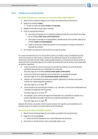 TeamViewer 9 Manual Control Remoto www.teamviewer.com Página 45 de 87 
Ordenadores & contactos: gestión de contactos 
8.3.2 Trabajo en un caso de servicio 
Para invitar a otra persona a una sesión con un caso de servicio, haga lo siguiente: 
1. Abra el menú contextual (haga clic con el botón secundario) del caso de servicio. 
2. Haga clic en el botón Invitar... 
 Se abre el cuadro de diálogo Invitar a un asociado. 
3. Adapte el texto del mensaje según convenga. 
4. Envíe el mensaje de invitación: 
 Para enviar el mensaje con su programa predeterminado de correo electrónico, haga clic en el botón Abrir como correo electrónico. 
 Para copiar el mensaje en el portapapeles y distribuirlo por otros canales, haga clic en el botón Copiar en el portapapeles. 
 Copie el vínculo de la sesión que aparece en el mensaje de invitación y envíeselo al asociado de conexión. 
5. Ha invitado a una persona a una sesión con un caso de servicio. 
En cuanto el cliente hace clic en el vínculo de la sesión y se conecta a esta, el símbolo del caso de servicio se muestra en color verde y un elemento de notificación aparece en la esquina inferior derecha de la pantalla. De este modo, usted ya puede procesar a continuación el caso de servicio. A través del menú contextual (haga clic con el botón secundario) del caso de servicio, tiene disponibles las opciones siguientes: 
 Crear una sesión de control remoto para el asociado de conexión con el fin de resolver problemas directamente en el ordenador de su asociado. Para ello, haga clic en el botón Control remoto (pedir confirmación). 
 Iniciar una reunión para explicarle las circunstancias a su asociado de conexión. Para ello, haga clic en el botón Presentación (pedir confirmación). 
 Chatear con el asociado de conexión para ayudarle a gestionar la solicitud o para poder resolver con rapidez pequeños problemas. Para ello, haga clic en el icono . 
 Enviar archivos a los asociados de conexión, p. ej., manuales o instrucciones preparadas para responder las preguntas más frecuentes. Para ello, haga clic en el icono . 
 Por ejemplo, copiar archivos de registro del ordenador de su asociado de conexión en su propio ordenador para poder especificar los problemas basándose en ellos. Para ello, haga clic en el icono . 
Después de terminar una sesión, cierre el caso de servicio. Esto significa que el problema se ha resuelto y que no se requiere una sesión adicional de TeamViewer. 
Para cerrar un caso de servicio haga lo siguiente: 
1. Abra el menú contextual (haga clic con el botón secundario) del caso de servicio. 
2. Haga clic en el vínculo Cerrar. 
 El caso de servicio desaparece de su lista Ordenadores & contactos. 
3. Ha cerrado un caso de servicio. Este no se puede volver a usar. 
 
