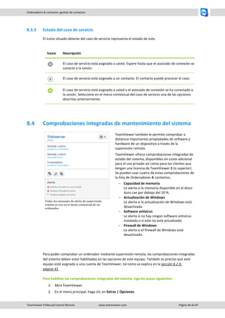 TeamViewer 9 Manual Control Remoto www.teamviewer.com Página 46 de 87 
Ordenadores & contactos: gestión de contactos 
8.3.3 Estado del caso de servicio 
El icono situado delante del caso de servicio representa el estado de este. 
Icono 
Descripción 
El caso de servicio está asignado a usted. Espere hasta que el asociado de conexión se conecte a la sesión. 
El caso de servicio está asignado a un contacto. El contacto puede procesar el caso. 
El caso de servicio está asignado a usted y el asociado de conexión se ha conectado a la sesión. Seleccione en el menú contextual del caso de servicio una de las opciones descritas anteriormente. 
8.4 Comprobaciones integradas de mantenimiento del sistema 
Todos los mensajes de alerta de supervisión remota se ven en el menú contextual de un ordenador. 
TeamViewer también le permite comprobar a distancia importantes propiedades de software y hardware de un dispositivo a través de la supervisión remota. 
TeamViewer ofrece comprobaciones integradas de estado del sistema, disponibles sin coste adicional para el uso privado así como para los clientes que tengan una licencia de TeamViewer 8 (o superior). Se pueden usar cuatro de estas comprobaciones de la lista de Ordenadores & contactos. 
 Capacidad de memoria Le alerta si la memoria disponible en el disco duro cae por debajo del 10 %. 
 Actualización de Windows Le alerta si la actualización de Windows está desactivada. 
 Software antivirus Le alerta si no hay ningún software antivirus instalado o si este no está actualizado. 
 Firewall de Windows Le alerta si el firewall de Windows está desactivado. 
Para poder comprobar un ordenador mediante supervisión remota, las comprobaciones integradas del sistema deben estar habilitadas en las opciones de este equipo. También es preciso que este equipo esté asignado a una cuenta de TeamViewer, tal como se explica en la sección 8.2.9, página 41. 
Para habilitar las comprobaciones integradas del sistema, siga los pasos siguientes: 
1. Abra TeamViewer. 
2. En el menú principal, haga clic en Extras | Opciones.  