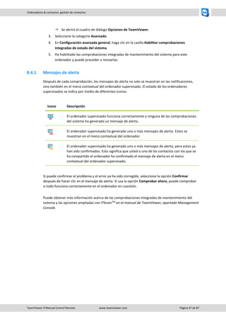 TeamViewer 9 Manual Control Remoto www.teamviewer.com Página 47 de 87 
Ordenadores & contactos: gestión de contactos 
 Se abrirá el cuadro de diálogo Opciones de TeamViewer. 
3. Seleccione la categoría Avanzado. 
4. En Configuración avanzada general, haga clic en la casilla Habilitar comprobaciones integradas de estado del sistema. 
5. Ha habilitado las comprobaciones integradas de mantenimiento del sistema para este ordenador y puede proceder a revisarlas. 
8.4.1 Mensajes de alerta 
Después de cada comprobación, los mensajes de alerta no solo se muestran en las notificaciones, sino también en el menú contextual del ordenador supervisado. El estado de los ordenadores supervisados se indica por medio de diferentes iconos. 
Icono 
Descripción 
El ordenador supervisado funciona correctamente y ninguna de las comprobaciones del sistema ha generado un mensaje de alerta. 
El ordenador supervisado ha generado uno o más mensajes de alerta. Estos se muestran en el menú contextual del ordenador. 
El ordenador supervisado ha generado uno o más mensajes de alerta, pero estos ya han sido confirmados. Esto significa que usted o uno de los contactos con los que se ha compartido el ordenador ha confirmado el mensaje de alerta en el menú contextual del ordenador supervisado. 
Si puede confirmar el problema y el error ya ha sido corregido, seleccione la opción Confirmar después de hacer clic en el mensaje de alerta. Si usa la opción Comprobar ahora, puede comprobar si todo funciona correctamente en el ordenador en cuestión. 
Puede obtener más información acerca de las comprobaciones integradas de mantenimiento del sistema y las opciones ampliadas con ITbrainTM en el manual de TeamViewer, apartado Management Console. 
 