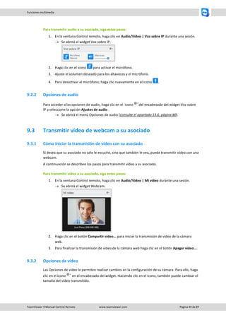 TeamViewer 9 Manual Control Remoto www.teamviewer.com Página 49 de 87 
Funciones multimedia 
Para transmitir audio a su asociado, siga estos pasos: 
1. En la ventana Control remoto, haga clic en Audio/Vídeo | Voz sobre IP durante una sesión. 
 Se abrirá el widget Voz sobre IP. 
2. Haga clic en el icono para activar el micrófono. 
3. Ajuste el volumen deseado para los altavoces y el micrófono. 
4. Para desactivar el micrófono, haga clic nuevamente en el icono . 
9.2.2 Opciones de audio 
Para acceder a las opciones de audio, haga clic en el icono del encabezado del widget Voz sobre IP y seleccione la opción Ajustes de audio . 
 Se abrirá el menú Opciones de audio (consulte el apartado 13.6, página 80). 
9.3 Transmitir vídeo de webcam a su asociado 
9.3.1 Cómo iniciar la transmisión de vídeo con su asociado 
Si desea que su asociado no solo le escuche, sino que también le vea, puede transmitir vídeo con una webcam. 
A continuación se describen los pasos para transmitir vídeo a su asociado. 
Para transmitir vídeo a su asociado, siga estos pasos: 
1. En la ventana Control remoto, haga clic en Audio/Vídeo | Mi vídeo durante una sesión. 
 Se abrirá el widget Webcam. 
2. Haga clic en el botón Compartir vídeo... para iniciar la transmisión de vídeo de la cámara web. 
3. Para finalizar la transmisión de vídeo de la cámara web haga clic en el botón Apagar vídeo.... 
9.3.2 Opciones de vídeo 
Las Opciones de vídeo le permiten realizar cambios en la configuración de su cámara. Para ello, haga clic en el icono en el encabezado del widget. Haciendo clic en el icono, también puede cambiar el tamaño del vídeo transmitido. 
 