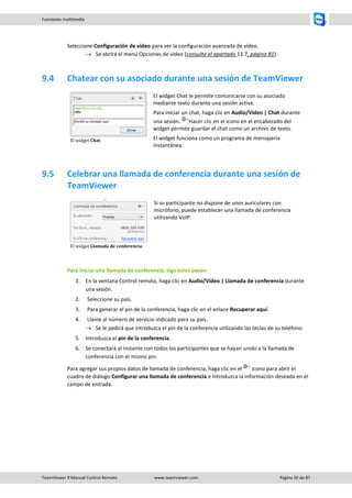 TeamViewer 9 Manual Control Remoto www.teamviewer.com Página 50 de 87 
Funciones multimedia 
Seleccione Configuración de vídeo para ver la configuración avanzada de vídeo. 
 Se abrirá el menú Opciones de vídeo (consulte el apartado 13.7, página 81). 
9.4 Chatear con su asociado durante una sesión de TeamViewer 
El widget Chat. 
El widget Chat le permite comunicarse con su asociado mediante texto durante una sesión activa. 
Para iniciar un chat, haga clic en Audio/Vídeo | Chat durante una sesión. Hacer clic en el icono en el encabezado del widget permite guardar el chat como un archivo de texto. 
El widget funciona como un programa de mensajería instantánea. 
9.5 Celebrar una llamada de conferencia durante una sesión de TeamViewer 
El widget Llamada de conferencia. 
Si su participante no dispone de unos auriculares con micrófono, puede establecer una llamada de conferencia utilizando VoIP. 
Para iniciar una llamada de conferencia, siga estos pasos: 
1. En la ventana Control remoto, haga clic en Audio/Vídeo | Llamada de conferencia durante una sesión. 
2. Seleccione su país. 
3. Para generar el pin de la conferencia, haga clic en el enlace Recuperar aquí. 
4. Llame al número de servicio indicado para su país. 
 Se le pedirá que introduzca el pin de la conferencia utilizando las teclas de su teléfono. 
5. Introduzca el pin de la conferencia. 
6. Se conectará al instante con todos los participantes que se hayan unido a la llamada de conferencia con el mismo pin. 
Para agregar sus propios datos de llamada de conferencia, haga clic en el icono para abrir el cuadro de diálogo Configurar una llamada de conferencia e introduzca la información deseada en el campo de entrada.  