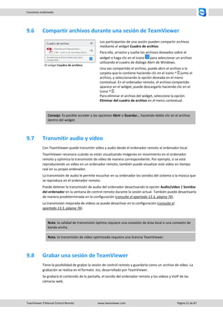 TeamViewer 9 Manual Control Remoto www.teamviewer.com Página 51 de 87 
Funciones multimedia 
9.6 Compartir archivos durante una sesión de TeamViewer 
El widget Cuadro de archivo. 
Los participantes de una sesión pueden compartir archivos mediante el widget Cuadro de archivo. 
Para ello, arrastre y suelte los archivos deseados sobre el widget o haga clic en el icono para seleccionar un archivo utilizando el cuadro de diálogo Abrir de Windows. 
Una vez compartido el archivo, puede abrir el archivo o la carpeta que lo contiene haciendo clic en el icono junto al archivo, y seleccionando la opción deseada en el menú contextual. En el ordenador remoto, el archivo compartido aparece en el widget; puede descargarlo haciendo clic en el icono . Para eliminar el archivo del widget, seleccione la opción Eliminar del cuadro de archivo en el menú contextual. 
Consejo: Es posible acceder a las opciones Abrir o Guardar… haciendo doble clic en el archivo dentro del widget. 
9.7 Transmitir audio y vídeo 
Con TeamViewer puede transmitir vídeo y audio desde el ordenador remoto al ordenador local. 
TeamViewer reconoce cuándo se están visualizando imágenes en movimiento en el ordenador remoto y optimiza la transmisión de vídeo de manera correspondiente. Por ejemplo, si se está reproduciendo un vídeo en un ordenador remoto, también puede visualizar este vídeo en tiempo real en su propio ordenador. 
La transmisión de audio le permite escuchar en su ordenador los sonidos del sistema o la música que se reproduce en el ordenador remoto. 
Puede detener la transmisión de audio del ordenador desactivando la opción Audio/vídeo | Sonidos del ordenador en la ventana de control remoto durante la sesión actual. También puede desactivarla de manera predeterminada en la configuración (consulte el apartado 13.3, página 76). 
La transmisión mejorada de vídeos se puede desactivar en la configuración (consulte el apartado 13.3, página 76). 
Nota: la calidad de transmisión óptima requiere una conexión de área local o una conexión de banda ancha. Nota: la transmisión de vídeo optimizada requiere una licencia TeamViewer. 
9.8 Grabar una sesión de TeamViewer 
Tiene la posibilidad de grabar la sesión de control remoto y guardarla como un archivo de vídeo. La grabación se realiza en el formato .tvs, desarrollado por TeamViewer. 
Se grabará el contenido de la pantalla, el sonido del ordenador remoto y los vídeos y VoIP de las cámaras web. 
 