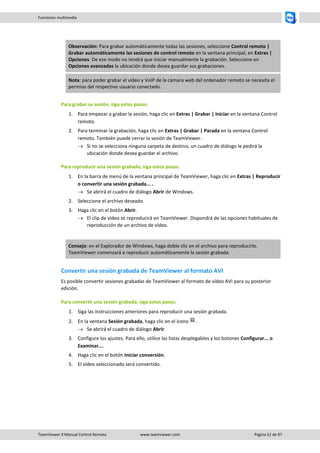TeamViewer 9 Manual Control Remoto www.teamviewer.com Página 52 de 87 
Funciones multimedia 
Observación: Para grabar automáticamente todas las sesiones, seleccione Control remoto | Grabar automáticamente las sesiones de control remoto en la ventana principal, en Extras | Opciones. De ese modo no tendrá que iniciar manualmente la grabación. Seleccione en Opciones avanzadas la ubicación donde desea guardar sus grabaciones. Nota: para poder grabar el vídeo y VoIP de la cámara web del ordenador remoto se necesita el permiso del respectivo usuario conectado. 
Para grabar su sesión, siga estos pasos: 
1. Para empezar a grabar la sesión, haga clic en Extras | Grabar | Iniciar en la ventana Control remoto. 
2. Para terminar la grabación, haga clic en Extras | Grabar | Parada en la ventana Control remoto. También puede cerrar la sesión de TeamViewer. 
 Si no se selecciona ninguna carpeta de destino, un cuadro de diálogo le pedirá la ubicación donde desea guardar el archivo. 
Para reproducir una sesión grabada, siga estos pasos: 
1. En la barra de menú de la ventana principal de TeamViewer, haga clic en Extras | Reproducir o convertir una sesión grabada... . 
 Se abrirá el cuadro de diálogo Abrir de Windows. 
2. Seleccione el archivo deseado. 
3. Haga clic en el botón Abrir. 
 El clip de vídeo se reproducirá en TeamViewer. Dispondrá de las opciones habituales de reproducción de un archivo de vídeo. 
Consejo: en el Explorador de Windows, haga doble clic en el archivo para reproducirlo. TeamViewer comenzará a reproducir automáticamente la sesión grabada. 
Convertir una sesión grabada de TeamViewer al formato AVI 
Es posible convertir sesiones grabadas de TeamViewer al formato de vídeo AVI para su posterior edición. 
Para convertir una sesión grabada, siga estos pasos: 
1. Siga las instrucciones anteriores para reproducir una sesión grabada. 
2. En la ventana Sesión grabada, haga clic en el icono . 
 Se abrirá el cuadro de diálogo Abrir. 
3. Configure los ajustes. Para ello, utilice las listas desplegables y los botones Configurar... o Examinar.... 
4. Haga clic en el botón Iniciar conversión. 
5. El vídeo seleccionado será convertido. 
 