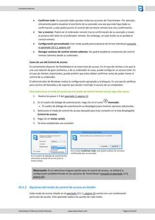 TeamViewer 9 Manual Control Remoto www.teamviewer.com Página 54 de 87 
Funciones diversas 
 Confirmar todo: Su asociado debe aprobar todas las acciones de TeamViewer. Por ejemplo, únicamente podrá visualizar el escritorio de su asociado una vez que este haya dado su confirmación, y solo podrá asumir el control del escritorio remoto tras otra confirmación. 
 Ver y mostrar: Podrá ver el ordenador remoto tras la confirmación de su asociado y mover el puntero del ratón en el ordenador remoto. Sin embargo, en este modo no es posible el control remoto. 
 Configuración personalizada: Este modo puede personalizarse de forma individual (consulte el apartado 10.1.2, página 54). 
 Denegar sesiones de control remoto salientes: No podrá establecer conexiones de control remoto salientes desde su ordenador. 
Casos de uso del Control de acceso: 
Es conveniente disponer de flexibilidad en la restricción de acceso. En el caso de clientes a los que le une una relación de gran confianza, o de su ordenador en casa, puede configurar un acceso total. En el caso de clientes importantes, puede preferir que estos deban confirmar antes de poder tomar el control de su ordenador. 
El administrador de Windows realiza la configuración apropiada y la bloquea. Es una opción perfecta para centros de llamadas o de soporte que deseen restringir el acceso de sus empleados. 
Para seleccionar el modo de acceso para la sesión de control remoto actual, siga estos pasos: 
1. Realice los pasos 1-5 del apartado 3, página 11. 
2. En el cuadro de diálogo de autenticación, haga clic en el icono Avanzado. 
 El cuadro de diálogo de autenticación se desplegará para mostrar opciones adicionales. 
3. Seleccione el modo de control de acceso deseado para esta conexión en la lista desplegable Control de acceso. 
4. Haga clic en Iniciar sesión. 
5. Ya tiene establecida una conexión. 
En el cuadro de diálogo de autenticación, seleccione el modo de acceso para la sesión actual. 
En el modo Confirmar todo, solo podrá realizar las acciones confirmadas por su asociado. Observación: Si no selecciona ninguna opción para el control de acceso, se utilizará la configuración predeterminada en las opciones de TeamViewer (consulte el apartado 13.9, página 83). 
10.1.2 Opciones del modo de control de acceso en detalle 
Cada modo de acceso listado en el apartado 10.1.1, página 53 cuenta con una combinación particular de ajustes. Este apartado explica los ajustes de cada modo.  