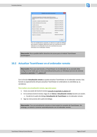 TeamViewer 9 Manual Control Remoto www.teamviewer.com Página 57 de 87 
Funciones diversas 
Una vez establecida la conexión, se abrirá un cuadro de diálogo que muestra cualquier diferencia entre los controles de acceso salientes en el ordenador local y los controles de acceso entrantes en el ordenador remoto. Observación: No es posible definir derechos de acceso para el módulo TeamViewer QuickSupport. 
10.2 Actualizar TeamViewer en el ordenador remoto Observación: Para usar esta función, el TeamViewer en el ordenador de su asociado debe configurarse de modo que se inicie automáticamente junto con Windows (servicio de sistema) (consulte el apartado 12.2, página 67). 
Con la función Actualización remota se puede actualizar TeamViewer en el ordenador remoto. Esta función es especialmente útil para actualizar TeamViewer en ordenadores no atendidos (p. ej. servidores). 
Para realizar una actualización remota, siga estos pasos: 
1. Inicie una sesión de Control remoto (consulte el apartado 3, página 11). 
2. En la ventana Control remoto, haga clic en Extras | Actualización remota durante una sesión. 
 Se abrirá el cuadro de diálogo Actualización de TeamViewer en el ordenador remoto. 
3. Siga las instrucciones del cuadro de diálogo. 
Observación: Tras una actualización remota se interrumpirá la conexión de TeamViewer. Sin embargo, se volverá a conectar automáticamente con el ordenador remoto. 
 