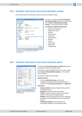TeamViewer 9 Manual Control Remoto www.teamviewer.com Página 58 de 87 
Funciones diversas 
10.3 Visualizar información acerca del ordenador remoto 
Esta función muestra información de sistema acerca del ordenador remoto. 
El cuadro de diálogo Información de sistema remoto (es posible seleccionar y copiar todo el texto en el portapapeles). 
Para abrir el cuadro de diálogo Información de sistema remoto (durante una sesión), haga clic en Extras | Información de sistema remoto... en la ventana Control remoto. 
Se mostrará la siguiente información: 
 Nombre del ordenador 
 Nombre de usuario 
 Dominio 
 Hora de inicio 
 Procesador 
 Memoria física 
 Nombre 
 Versión 
 Service pack 
 Dispositivos 
 Tarjeta de red 
10.4 Visualizar información acerca de la conexión actual 
El cuadro de diálogo Información de conexión muestra información acerca de la sesión actual. 
El cuadro de diálogo Información de conexión proporciona información acerca de la conexión actual. 
Para abrir el cuadro de diálogo (durante una sesión), haga clic en Extras | Información de conexión... en la ventana Control remoto. 
Se mostrará la siguiente información: 
Control de acceso 
 En el área Control de acceso se muestra la configuración vigente de control de acceso para la conexión actual (consulte el apartado 10.1, página 53). 
Información 
 Tipo de conexión: muestra el protocolo de sesión de TeamViewer en uso. 
 Duración muestra la duración de la sesión. 
 Tráfico: muestra el volumen de datos transmitidos durante la sesión actual (carga/descarga). 
 Pantalla: muestra información acerca de la resolución de pantalla y la profundidad de color en el ordenador remoto. 
 Versión del asociado: muestra la versión de TeamViewer instalada en el ordenador remoto. 
 