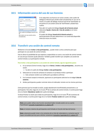 TeamViewer 9 Manual Control Remoto www.teamviewer.com Página 59 de 87 
Funciones diversas 
10.5 Información acerca del uso de sus licencias 
Este cuadro de diálogo muestra las ID que están con una sesión activa actualmente. 
Si ha adquirido una licencia con varios canales, este cuadro de diálogo le indicará qué canales están actualmente en uso con la misma. El cuadro de diálogo mostrará qué ID de TeamViewer se encuentra en una sesión activa de TeamViewer y desde hace cuánto. 
Para abrir el cuadro de diálogo Usuario de la licencia actual, seleccione Ayuda | Acerca de | Uso de canales en el menú principal. 
El cuadro de diálogo Usuario de la licencia actual es particularmente útil para determinar si un canal está disponible antes de iniciar una sesión. 
10.6 Transferir una sesión de control remoto 
Mediante la función Invitar a más participantes... puede invitar a otros contactos para que participen en una sesión de control remoto. 
Esto le ofrece la posibilidad de que expertos y especialistas se unan a una sesión de control remoto en caso de que necesite ayuda adicional. También puede transferir por completo una sesión de control remoto a un participante invitado. 
Para invitar a más participantes a una sesión de control remoto, siga los siguientes pasos: 
1. En la ventana Control remoto, haga clic en Extras | Invitar a más participantes... durante una sesión. 
 Se abre el cuadro de diálogo Invitar a más participantes. 
2. Seleccione en la lista de contactos el contacto al cual desea invitar a participar. 
 Este contacto recibirá una notificación que deberá confirmar. 
3. Si el contacto acepta la invitación, aparecerá un participante adicional en el widget Lista de sesiones. 
4. Ambos participantes pueden controlar ahora el ordenador remoto con los mismos permisos. 
Como persona que ha iniciado la sesión, puede abandonarla transfiriéndola previamente a un participante. Para ello, haga clic en el icono de la ventana de control remoto. A continuación haga clic en el botón Abandonar sesión del cuadro de diálogo. 
Si desea finalizar la sesión para todos los participantes, haga clic en el icono de la ventana de control remoto. A continuación haga clic en el botón Finalizar sesión del cuadro de diálogo. 
Nota: para poder utilizar esta función necesitará haber iniciado sesión con su cuenta TeamViewer (consulte el apartado 8.1.3, página 29). Nota: el número máximo de participantes está limitado en función del tipo de licencia. Nota: solamente puede invitar a los contactos de su lista de ordenadores y contactos que le hayan concedido permiso para solicitar conexiones (consulte el apartado 8.2.5, página 37). 
 
