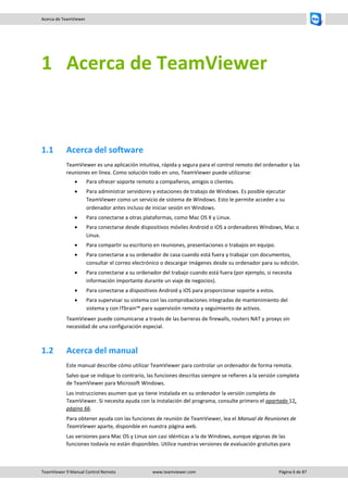 TeamViewer 9 Manual Control Remoto www.teamviewer.com Página 6 de 87 
Acerca de TeamViewer 
1 Acerca de TeamViewer 
1.1 Acerca del software 
TeamViewer es una aplicación intuitiva, rápida y segura para el control remoto del ordenador y las reuniones en línea. Como solución todo en uno, TeamViewer puede utilizarse: 
 Para ofrecer soporte remoto a compañeros, amigos o clientes. 
 Para administrar servidores y estaciones de trabajo de Windows. Es posible ejecutar TeamViewer como un servicio de sistema de Windows. Esto le permite acceder a su ordenador antes incluso de iniciar sesión en Windows. 
 Para conectarse a otras plataformas, como Mac OS X y Linux. 
 Para conectarse desde dispositivos móviles Android o iOS a ordenadores Windows, Mac o Linux. 
 Para compartir su escritorio en reuniones, presentaciones o trabajos en equipo. 
 Para conectarse a su ordenador de casa cuando está fuera y trabajar con documentos, consultar el correo electrónico o descargar imágenes desde su ordenador para su edición. 
 Para conectarse a su ordenador del trabajo cuando está fuera (por ejemplo, si necesita información importante durante un viaje de negocios). 
 Para conectarse a dispositivos Android y iOS para proporcionar soporte a estos. 
 Para supervisar su sistema con las comprobaciones integradas de mantenimiento del sistema y con ITbrain™ para supervisión remota y seguimiento de activos. 
TeamViewer puede comunicarse a través de las barreras de firewalls, routers NAT y proxys sin necesidad de una configuración especial. 
1.2 Acerca del manual 
Este manual describe cómo utilizar TeamViewer para controlar un ordenador de forma remota. 
Salvo que se indique lo contrario, las funciones descritas siempre se refieren a la versión completa de TeamViewer para Microsoft Windows. 
Las instrucciones asumen que ya tiene instalada en su ordenador la versión completa de TeamViewer. Si necesita ayuda con la instalación del programa, consulte primero el apartado 12, página 66. 
Para obtener ayuda con las funciones de reunión de TeamViewer, lea el Manual de Reuniones de TeamViewer aparte, disponible en nuestra página web. 
Las versiones para Mac OS y Linux son casi idénticas a la de Windows, aunque algunas de las funciones todavía no están disponibles. Utilice nuestras versiones de evaluación gratuitas para  