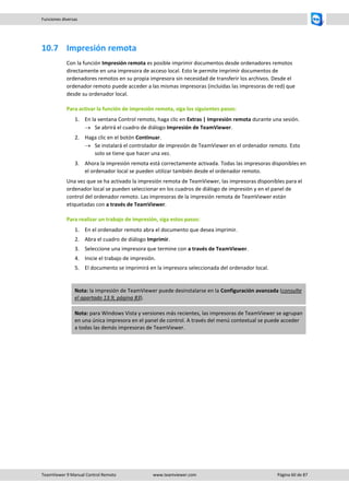 TeamViewer 9 Manual Control Remoto www.teamviewer.com Página 60 de 87 
Funciones diversas 
10.7 Impresión remota 
Con la función Impresión remota es posible imprimir documentos desde ordenadores remotos directamente en una impresora de acceso local. Esto le permite imprimir documentos de ordenadores remotos en su propia impresora sin necesidad de transferir los archivos. Desde el ordenador remoto puede acceder a las mismas impresoras (incluidas las impresoras de red) que desde su ordenador local. 
Para activar la función de impresión remota, siga los siguientes pasos: 
1. En la ventana Control remoto, haga clic en Extras | Impresión remota durante una sesión. 
 Se abrirá el cuadro de diálogo Impresión de TeamViewer. 
2. Haga clic en el botón Continuar. 
 Se instalará el controlador de impresión de TeamViewer en el ordenador remoto. Esto solo se tiene que hacer una vez. 
3. Ahora la impresión remota está correctamente activada. Todas las impresoras disponibles en el ordenador local se pueden utilizar también desde el ordenador remoto. 
Una vez que se ha activado la impresión remota de TeamViewer, las impresoras disponibles para el ordenador local se pueden seleccionar en los cuadros de diálogo de impresión y en el panel de control del ordenador remoto. Las impresoras de la impresión remota de TeamViewer están etiquetadas con a través de TeamViewer. 
Para realizar un trabajo de impresión, siga estos pasos: 
1. En el ordenador remoto abra el documento que desea imprimir. 
2. Abra el cuadro de diálogo Imprimir. 
3. Seleccione una impresora que termine con a través de TeamViewer. 
4. Inicie el trabajo de impresión. 
5. El documento se imprimirá en la impresora seleccionada del ordenador local. 
Nota: la impresión de TeamViewer puede desinstalarse en la Configuración avanzada (consulte el apartado 13.9, página 83). Nota: para Windows Vista y versiones más recientes, las impresoras de TeamViewer se agrupan en una única impresora en el panel de control. A través del menú contextual se puede acceder a todas las demás impresoras de TeamViewer. 
 