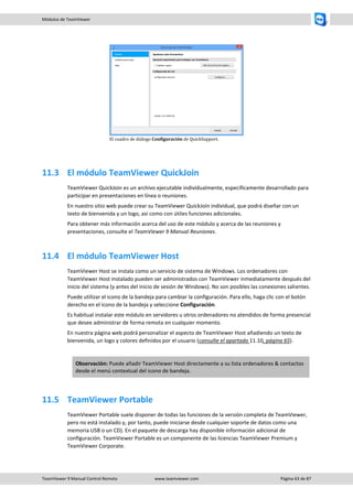TeamViewer 9 Manual Control Remoto www.teamviewer.com Página 63 de 87 
Módulos de TeamViewer 
El cuadro de diálogo Configuración de QuickSupport. 
11.3 El módulo TeamViewer QuickJoin 
TeamViewer QuickJoin es un archivo ejecutable individualmente, específicamente desarrollado para participar en presentaciones en línea o reuniones. 
En nuestro sitio web puede crear su TeamViewer QuickJoin individual, que podrá diseñar con un texto de bienvenida y un logo, así como con útiles funciones adicionales. 
Para obtener más información acerca del uso de este módulo y acerca de las reuniones y presentaciones, consulte el TeamViewer 9 Manual Reuniones. 
11.4 El módulo TeamViewer Host 
TeamViewer Host se instala como un servicio de sistema de Windows. Los ordenadores con TeamViewer Host instalado pueden ser administrados con TeamViewer inmediatamente después del inicio del sistema (y antes del inicio de sesión de Windows). No son posibles las conexiones salientes. 
Puede utilizar el icono de la bandeja para cambiar la configuración. Para ello, haga clic con el botón derecho en el icono de la bandeja y seleccione Configuración. 
Es habitual instalar este módulo en servidores u otros ordenadores no atendidos de forma presencial que desee administrar de forma remota en cualquier momento. 
En nuestra página web podrá personalizar el aspecto de TeamViewer Host añadiendo un texto de bienvenida, un logo y colores definidos por el usuario (consulte el apartado 11.10, página 65). 
Observación: Puede añadir TeamViewer Host directamente a su lista ordenadores & contactos desde el menú contextual del icono de bandeja. 
11.5 TeamViewer Portable 
TeamViewer Portable suele disponer de todas las funciones de la versión completa de TeamViewer, pero no está instalado y, por tanto, puede iniciarse desde cualquier soporte de datos como una memoria USB o un CD). En el paquete de descarga hay disponible información adicional de configuración. TeamViewer Portable es un componente de las licencias TeamViewer Premium y TeamViewer Corporate.  