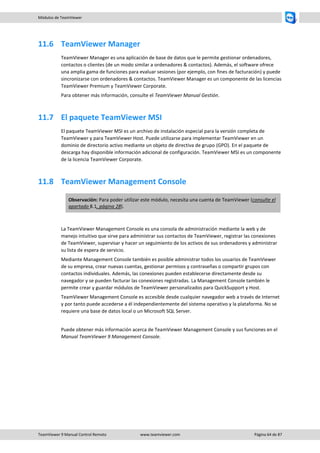 TeamViewer 9 Manual Control Remoto www.teamviewer.com Página 64 de 87 
Módulos de TeamViewer 
11.6 TeamViewer Manager 
TeamViewer Manager es una aplicación de base de datos que le permite gestionar ordenadores, contactos o clientes (de un modo similar a ordenadores & contactos). Además, el software ofrece una amplia gama de funciones para evaluar sesiones (por ejemplo, con fines de facturación) y puede sincronizarse con ordenadores & contactos. TeamViewer Manager es un componente de las licencias TeamViewer Premium y TeamViewer Corporate. 
Para obtener más información, consulte el TeamViewer Manual Gestión. 
11.7 El paquete TeamViewer MSI 
El paquete TeamViewer MSI es un archivo de instalación especial para la versión completa de TeamViewer y para TeamViewer Host. Puede utilizarse para implementar TeamViewer en un dominio de directorio activo mediante un objeto de directiva de grupo (GPO). En el paquete de descarga hay disponible información adicional de configuración. TeamViewer MSI es un componente de la licencia TeamViewer Corporate. 
11.8 TeamViewer Management Console Observación: Para poder utilizar este módulo, necesita una cuenta de TeamViewer (consulte el apartado 8.1, página 28). 
La TeamViewer Management Console es una consola de administración mediante la web y de manejo intuitivo que sirve para administrar sus contactos de TeamViewer, registrar las conexiones de TeamViewer, supervisar y hacer un seguimiento de los activos de sus ordenadores y administrar su lista de espera de servicio. 
Mediante Management Console también es posible administrar todos los usuarios de TeamViewer de su empresa, crear nuevas cuentas, gestionar permisos y contraseñas o compartir grupos con contactos individuales. Además, las conexiones pueden establecerse directamente desde su navegador y se pueden facturar las conexiones registradas. La Management Console también le permite crear y guardar módulos de TeamViewer personalizados para QuickSupport y Host. 
TeamViewer Management Console es accesible desde cualquier navegador web a través de Internet y por tanto puede accederse a él independientemente del sistema operativo y la plataforma. No se requiere una base de datos local o un Microsoft SQL Server. 
Puede obtener más información acerca de TeamViewer Management Console y sus funciones en el Manual TeamViewer 9 Management Console. 
 