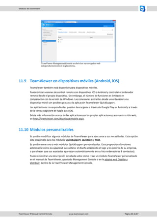 TeamViewer 9 Manual Control Remoto www.teamviewer.com Página 65 de 87 
Módulos de TeamViewer 
TeamViewer Management Console se abrirá en su navegador web independientemente de la plataforma. 
11.9 TeamViewer en dispositivos móviles (Android, iOS) 
TeamViewer también está disponible para dispositivos móviles. 
Puede iniciar sesiones de control remoto con dispositivos iOS o Android y controlar el ordenador remoto desde el propio dispositivo. Sin embargo, el número de funciones es limitado en comparación con la versión de Windows. Las conexiones entrantes desde un ordenador a su dispositivo móvil son posibles gracias a la aplicación TeamViewer QuickSupport. 
Las aplicaciones correspondientes pueden descargarse a través de Google Play en Android y a través de la tienda AppStore de Apple para iOS. 
Existe más información acerca de las aplicaciones en las propias aplicaciones y en nuestro sitio web, en http://teamviewer.com/download/mobile.aspx. 
11.10 Módulos personalizables 
Es posible modificar algunos módulos de TeamViewer para adecuarse a sus necesidades. Esta opción está disponible para los módulos QuickSupport, QuickJoin y Host. 
Es posible crear uno o más módulos QuickSupport personalizados. Esto proporciona funciones adicionales (como la capacidad para alterar el diseño añadiendo el logo y los colores de su empresa, o para hacer que sus asociados aparezcan automáticamente en su lista ordenadores & contactos). 
Puede encontrar una descripción detallada sobre cómo crear un módulo TeamViewer personalizado en el manual de TeamViewer, apartado Management Console o en la página web Diseñar y distribuir, dentro de la TeamViewer Management Console.  