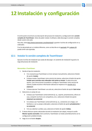 TeamViewer 9 Manual Control Remoto www.teamviewer.com Página 66 de 87 
Instalación y configuración 
12 Instalación y configuración 
A continuación encontrará una descripción del proceso de instalación y configuración de la versión completa de TeamViewer. Antes de poder instalar el software, debe descargar la versión completa desde nuestro sitio web. 
Para ello, visite http://www.teamviewer.com/download/ y guarde el archivo de configuración en su ordenador. 
Si se ha decantado por un módulo diferente, como se describe en el apartado 10.6, página 59, puede omitir este apartado. 
12.1 Instalar la versión completa de TeamViewer 
Ejecute el archivo de instalación que acaba de descargar. Un asistente de instalación lo guiará a lo largo del proceso de instalación: 
Bienvenidos a TeamViewer 
1. Decida el tipo de instalación. 
 Si es necesario que TeamViewer se inicie siempre manualmente, seleccione el botón de opción Instalar. 
 Si desea instalar TeamViewer como servicio de sistema, seleccione el botón de opción Instalar para controlar este ordenador más tarde en remoto. Si selecciona esta opción, unas instrucciones le ayudarán a configurar TeamViewer como servicio de sistema. Puede encontrar información adicional al respecto en la sección 12.2, página 67. 
 Si desea ejecutar TeamViewer una sola vez, seleccione el botón de opción Solo iniciar. 
2. Seleccione un campo de uso. 
 Si desea usar TeamViewer comercialmente (p. ej., soporte, presentaciones, oficina en casa, compartir escritorio con compañeros, etc.), seleccione el botón de opción empresa/ uso comercial. 
 Si no desea usar TeamViewer comercialmente (p. ej., conexiones con amigos, con familiares o con su propio ordenador), seleccione el botón de opción privadamente / no comercial. 
 Si lo va a destinar a ambos usos, seleccione el botón de opción Ambos. 
3. Si desea efectuar ajustes adicionales durante la instalación (ver abajo), marque la casilla Mostrar ajustes avanzados. De lo contrario, TeamViewer se instala automáticamente con la configuración predeterminada. 
4. Haga clic en el botón Aceptar.  