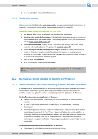 TeamViewer 9 Manual Control Remoto www.teamviewer.com Página 67 de 87 
Instalación y configuración 
5. Se ha completado la instalación de TeamViewer. 
12.1.1 Configuración avanzada 
Si ha marcado la casilla Mostrar las opciones avanzadas que aparece debajo de las instrucciones de instalación, a continuación puede realizar los ajustes adicionales de la instalación. 
Para llevar a cabo la configuración avanzada, siga estos pasos: 
1. Dir. destino: Seleccione la carpeta en la que quiere instalar TeamViewer. 
2. Usar impresión remota de TeamViewer: Si desea habilitar esta opción y existen conexiones a este ordenador (en el que se va a instalar TeamViewer), se puede usar la función Impresión remota (ver la sección 10.7, página 60). 
3. Utilizar TeamViewer VPN: Si desea Utilizar TeamViewer VPN, marque esta casilla. Puede encontrar información adicional al respecto en la sección 6, página 22. 
4. Utilice el complemento Reunión de TeamViewer para Outlook: Si habilita esta opción, se instala en Outlook un complemento de TeamViewer. En adelante ya puede programar reuniones de TeamViewer a través de Outlook. Puede encontrar más información al respecto en el manual de TeamViewer, apartado Reunión. 
5. Haga clic en el botón Finalizar. 
6. Se ha completado la instalación de TeamViewer. 
Observación: Algunas opciones solo están disponibles si posee derechos de administrador de Windows. 
12.2 TeamViewer como servicio de sistema de Windows 
12.2.1 Diferencias entre una aplicación de Windows y un servicio de sistema de Windows 
Se puede establecer TeamViewer como un servicio del sistema de Windows durante la instalación o posteriormente mediante las opciones. Este capítulo describe las diferencias entre ejecutar TeamViewer como una aplicación normal y hacerlo como un servicio del sistema de Windows: 
Si instala TeamViewer como una aplicación de Windows: 
 Deberá iniciar manualmente TeamViewer para realizar una sesión de control remoto o reunión. 
 Si cierra la ventana de TeamViewer, su ordenador ya no será accesible a través de TeamViewer. 
 TeamViewer generará una nueva contraseña temporal cada vez que se inicie. Esto significa que solo aquellos con su ID de TeamViewer y la contraseña de sesión podrán acceder a su ordenador. Dado que la contraseña cambia cada vez que se inicia el programa, las personas que se hayan conectado antes a su PC no podrán volver a hacerlo hasta que usted les comunique la nueva contraseña. Esto evita que alguien pueda tener un control permanente sobre su PC. 
Si instala TeamViewer como un servicio de sistema de Windows: 
 TeamViewer se iniciará automáticamente junto con Windows.  