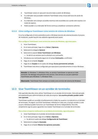 TeamViewer 9 Manual Control Remoto www.teamviewer.com Página 68 de 87 
Instalación y configuración 
 TeamViewer estará en ejecución durante toda la sesión de Windows. 
 Su ordenador será accesible mediante TeamViewer antes incluso del inicio de sesión de Windows. 
 Su ordenador será siempre accesible mientras esté encendido (no cuando esté inactivo o en modo de espera). 
 Podrá acceder a su ordenador de forma continua y establecer conexiones salientes. 
12.2.2 Cómo configurar TeamViewer como servicio de sistema de Windows 
Si no ha configurado el inicio automático junto a Windows (servicio de sistema) durante el proceso de instalación, puede hacerlo más adelante siguiendo estos pasos: 
Para configurar TeamViewer como servicio de sistema de Windows, siga estos pasos: 
1. Inicie TeamViewer. 
2. En el menú principal, haga clic en Extras | Opciones. 
3. Seleccione la categoría General. 
4. Seleccione la opción Iniciar TeamViewer con Windows. 
 Se abrirá una ventana que le solicitará una contraseña. 
5. Introduzca una contraseña segura en el campo Contraseña y confírmela. 
6. Haga clic en el botón Aceptar. 
7. Haga clic en Aceptar en el cuadro de diálogo Acceso permanente activado. 
8. TeamViewer está ahora configurado para ejecutarse automáticamente al iniciar Windows. Atención: En Windows 7 y Windows Vista, un servicio TeamViewer se ejecuta en todo momento. No detenga manualmente este servicio. Este servicio se usa para optimizar TeamViewer para Windows 7 y Windows Vista. Observación: TeamViewer Host siempre se instala como servicio del sistema de Windows. 
12.3 Usar TeamViewer en un servidor de terminales 
Este apartado describe cómo utilizar TeamViewer en un servidor de terminales. Esto está pensado principalmente para administradores de redes de empresa. Los usuarios privados pueden omitir este apartado. 
TeamViewer puede ser accesible simultáneamente a todos los usuarios si se ejecuta en un servidor de terminales. Al asignar una ID de TeamViewer individual en cada caso, el propio servidor y cada usuario individual pueden funcionar con TeamViewer de forma independiente. Para ello, simplemente siga los pasos siguientes tras instalar TeamViewer en el servidor de terminales. 
Para activar el soporte multiusuario en servidores de terminales, siga estos pasos: 
1. Inicie TeamViewer en el servidor de terminales (consola). 
2. En el menú principal, haga clic en Extras | Opciones. 
 Se abrirá el cuadro de diálogo Configuración de TeamViewer. 
3. Seleccione la categoría Avanzado. 
4. Haga clic en el botón Mostrar las opciones avanzadas.  