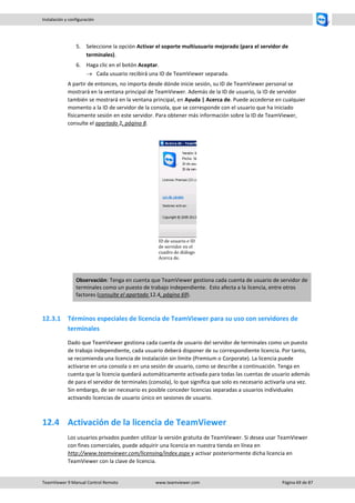 TeamViewer 9 Manual Control Remoto www.teamviewer.com Página 69 de 87 
Instalación y configuración 
5. Seleccione la opción Activar el soporte multiusuario mejorado (para el servidor de terminales). 
6. Haga clic en el botón Aceptar. 
 Cada usuario recibirá una ID de TeamViewer separada. 
A partir de entonces, no importa desde dónde inicie sesión, su ID de TeamViewer personal se mostrará en la ventana principal de TeamViewer. Además de la ID de usuario, la ID de servidor también se mostrará en la ventana principal, en Ayuda | Acerca de. Puede accederse en cualquier momento a la ID de servidor de la consola, que se corresponde con el usuario que ha iniciado físicamente sesión en este servidor. Para obtener más información sobre la ID de TeamViewer, consulte el apartado 2, página 8. 
ID de usuario e ID de servidor en el cuadro de diálogo Acerca de. Observación: Tenga en cuenta que TeamViewer gestiona cada cuenta de usuario de servidor de terminales como un puesto de trabajo independiente. Esto afecta a la licencia, entre otros factores (consulte el apartado 12.4, página 69). 
12.3.1 Términos especiales de licencia de TeamViewer para su uso con servidores de terminales 
Dado que TeamViewer gestiona cada cuenta de usuario del servidor de terminales como un puesto de trabajo independiente, cada usuario deberá disponer de su correspondiente licencia. Por tanto, se recomienda una licencia de instalación sin límite (Premium o Corporate). La licencia puede activarse en una consola o en una sesión de usuario, como se describe a continuación. Tenga en cuenta que la licencia quedará automáticamente activada para todas las cuentas de usuario además de para el servidor de terminales (consola), lo que significa que solo es necesario activarla una vez. Sin embargo, de ser necesario es posible conceder licencias separadas a usuarios individuales activando licencias de usuario único en sesiones de usuario. 
12.4 Activación de la licencia de TeamViewer 
Los usuarios privados pueden utilizar la versión gratuita de TeamViewer. Si desea usar TeamViewer con fines comerciales, puede adquirir una licencia en nuestra tienda en línea en http://www.teamviewer.com/licensing/index.aspx y activar posteriormente dicha licencia en TeamViewer con la clave de licencia.  