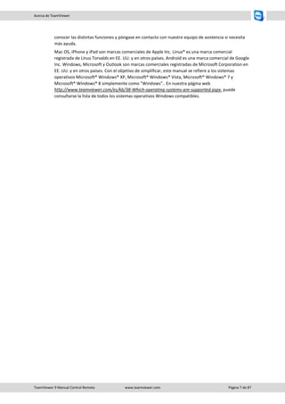 TeamViewer 9 Manual Control Remoto www.teamviewer.com Página 7 de 87 
Acerca de TeamViewer 
conocer las distintas funciones y póngase en contacto con nuestro equipo de asistencia si necesita más ayuda. 
Mac OS, iPhone y iPad son marcas comerciales de Apple Inc. Linux® es una marca comercial registrada de Linus Torvalds en EE. UU. y en otros países. Android es una marca comercial de Google Inc. Windows, Microsoft y Outlook son marcas comerciales registradas de Microsoft Corporation en EE. UU. y en otros países. Con el objetivo de simplificar, este manual se refiere a los sistemas operativos Microsoft® Windows® XP, Microsoft® Windows® Vista, Microsoft® Windows® 7 y Microsoft® Windows® 8 simplemente como "Windows".. En nuestra página web http://www.teamviewer.com/es/kb/38-Which-operating-systems-are-supported.aspx. puede consultarse la lista de todos los sistemas operativos Windows compatibles.  