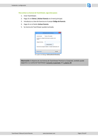 TeamViewer 9 Manual Control Remoto www.teamviewer.com Página 70 de 87 
Instalación y configuración 
Para activar su licencia de TeamViewer, siga estos pasos: 
1. Inicie TeamViewer. 
2. Haga clic en Extras | Activar licencia en el menú principal. 
3. Introduzca su clave de licencia en el campo Código de licencia. 
4. Haga clic en el botón Activar licencia. 
5. Su licencia de TeamViewer quedará activada. 
El cuadro de diálogo Activación de licencia. Observación: Si dispone de una licencia de TeamViewer Premium o Corporate, también puede asignarla a su cuenta de TeamViewer (consulte el apartado 13.5, página 78).  