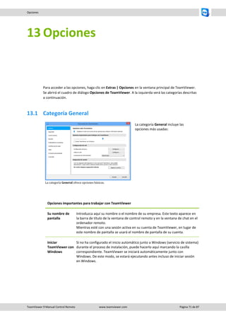 TeamViewer 9 Manual Control Remoto www.teamviewer.com Página 71 de 87 
Opciones 
13 Opciones 
Para acceder a las opciones, haga clic en Extras | Opciones en la ventana principal de TeamViewer. Se abrirá el cuadro de diálogo Opciones de TeamViewer. A la izquierda verá las categorías descritas a continuación. 
13.1 Categoría General 
La categoría General ofrece opciones básicas. 
La categoría General incluye las opciones más usadas: 
Opciones importantes para trabajar con TeamViewer 
Su nombre de pantalla 
Introduzca aquí su nombre o el nombre de su empresa. Este texto aparece en la barra de título de la ventana de control remoto y en la ventana de chat en el ordenador remoto. Mientras esté con una sesión activa en su cuenta de TeamViewer, en lugar de este nombre de pantalla se usará el nombre de pantalla de su cuenta. 
Iniciar TeamViewer con Windows 
Si no ha configurado el inicio automático junto a Windows (servicio de sistema) durante el proceso de instalación, puede hacerlo aquí marcando la casilla correspondiente. TeamViewer se iniciará automáticamente junto con Windows. De este modo, se estará ejecutando antes incluso de iniciar sesión en Windows. 
 