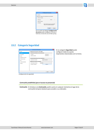 TeamViewer 9 Manual Control Remoto www.teamviewer.com Página 73 de 87 
Opciones 
En el cuadro de diálogo Configuración de proxy puede configurar el acceso a Internet a través de un servidor proxy. 
13.2 Categoría Seguridad 
Configuración de seguridad. 
En la categoría Seguridad puede configurar todos los ajustes importantes relacionados con la misma. 
Contraseña predefinida (para el acceso no presencial) 
Contraseña 
Si introduce una Contraseña, podrá usarla en cualquier momento en lugar de la contraseña temporal aleatoria para acceder a su ordenador. 
 
