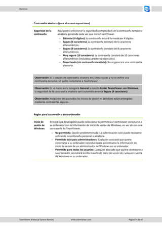 TeamViewer 9 Manual Control Remoto www.teamviewer.com Página 74 de 87 
Opciones 
Contraseña aleatoria (para el acceso espontáneo) 
Seguridad de la contraseña 
Aquí podrá seleccionar la seguridad (complejidad) de la contraseña temporal aleatoria generada cada vez que inicia TeamViewer. 
 Estándar (4 dígitos): La contraseña estará formada por 4 dígitos. 
 Segura (6 caracteres): La contraseña constará de 6 caracteres alfanuméricos. 
 Segura (8 caracteres): La contraseña constará de 8 caracteres alfanuméricos. 
 Muy segura (10 caracteres): La contraseña constará de 10 caracteres alfanuméricos (incluidos caracteres especiales). 
 Desactivado (sin contraseña aleatoria): No se generará una contraseña aleatoria. 
Observación: Si la opción de contraseña aleatoria está desactivada y no se define una contraseña personal, no podrá conectarse a TeamViewer. Observación: Si se marca en la categoría General la opción Iniciar TeamViewer con Windows, la seguridad de la contraseña aleatoria será automáticamente Segura (6 caracteres). Observación: Asegúrese de que todos los inicios de sesión en Windows están protegidos mediante contraseñas seguras.. 
Reglas para la conexión a este ordenador 
Inicio de sesión de Windows 
En esta lista desplegable puede seleccionar si permitirá a TeamViewer conectarse a su ordenador con la información de inicio de sesión de Windows, en vez de con una contraseña de TeamViewer. 
 No permitido: Opción predeterminada. La autenticación solo puede realizarse utilizando la contraseña personal o aleatoria. 
 Permitido solo para administradores: Cualquier asociado que quiera conectarse a su ordenador necesitará para autenticarse la información de inicio de sesión de un administrador de Windows en su ordenador. 
 Permitido para todos los usuarios: Cualquier asociado que quiera conectarse a su ordenador necesitará la información de inicio de sesión de cualquier cuenta de Windows en su ordenador.  