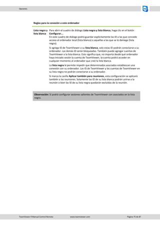 TeamViewer 9 Manual Control Remoto www.teamviewer.com Página 75 de 87 
Opciones 
Reglas para la conexión a este ordenador 
Lista negra y lista blanca 
Para abrir el cuadro de diálogo Lista negra y lista blanca, haga clic en el botón Configurar…. En este cuadro de diálogo podrá guardar explícitamente las ID a las que concede acceso al ordenador local (lista blanca) o aquellas a las que se lo deniega (lista negra). 
Si agrega ID de TeamViewer a su lista blanca, solo estas ID podrán conectarse a su ordenador. Las demás ID serán bloqueadas. También puede agregar cuentas de TeamViewer a la lista blanca. Esto significa que, no importa desde qué ordenador haya iniciado sesión la cuenta de TeamViewer, la cuenta podrá acceder en cualquier momento al ordenador que creó la lista blanca. 
La lista negra le permite impedir que determinados asociados establezcan una conexión con su ordenador. Las ID de TeamViewer y las cuentas de TeamViewer en su lista negra no podrán conectarse a su ordenador. 
Si marca la casilla Aplicar también para reuniones, esta configuración se aplicará también a las reuniones. Solamente las ID de su lista blanca podrán unirse a la reunión o bien las ID de su lista negra quedarán excluidas de la reunión. 
Observación: Sí podrá configurar sesiones salientes de TeamViewer con asociados en la lista negra.  