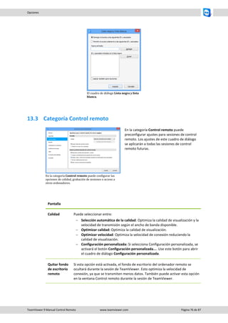TeamViewer 9 Manual Control Remoto www.teamviewer.com Página 76 de 87 
Opciones 
El cuadro de diálogo Lista negra y lista blanca. 
13.3 Categoría Control remoto 
En la categoría Control remoto puede configurar las opciones de calidad, grabación de sesiones o acceso a otros ordenadores. 
En la categoría Control remoto puede preconfigurar ajustes para sesiones de control remoto. Los ajustes de este cuadro de diálogo se aplicarán a todas las sesiones de control remoto futuras. 
Pantalla 
Calidad 
Puede seleccionar entre: 
 Selección automática de la calidad: Optimiza la calidad de visualización y la velocidad de transmisión según el ancho de banda disponible. 
 Optimizar calidad: Optimiza la calidad de visualización. 
 Optimizar velocidad: Optimiza la velocidad de conexión reduciendo la calidad de visualización. 
 Configuración personalizada: Si selecciona Configuración personalizada, se activará el botón Configuración personalizada.... Use este botón para abrir el cuadro de diálogo Configuración personalizada. 
Quitar fondo de escritorio remoto 
Si esta opción está activada, el fondo de escritorio del ordenador remoto se ocultará durante la sesión de TeamViewer. Esto optimiza la velocidad de conexión, ya que se transmiten menos datos. También puede activar esta opción en la ventana Control remoto durante la sesión de TeamViewer.  