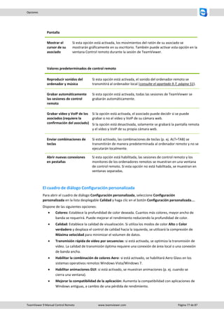 TeamViewer 9 Manual Control Remoto www.teamviewer.com Página 77 de 87 
Opciones 
Pantalla 
Mostrar el cursor de su asociado 
Si esta opción está activada, los movimientos del ratón de su asociado se mostrarán gráficamente en su escritorio. También puede activar esta opción en la ventana Control remoto durante la sesión de TeamViewer. 
Valores predeterminados de control remoto 
Reproducir sonidos del ordenador y música 
Si esta opción está activada, el sonido del ordenador remoto se transmitirá al ordenador local (consulte el apartado 9.7, página 51). 
Grabar automáticamente las sesiones de control remoto 
Si esta opción está activada, todas las sesiones de TeamViewer se grabarán automáticamente. 
Grabar vídeo y VoIP de los asociados (requiere la confirmación del asociado) 
Si la opción está activada, el asociado puede decidir si se puede grabar o no el vídeo y VoIP de su cámara web. 
Si la opción está desactivada, solamente se grabará la pantalla remota y el vídeo y VoIP de su propia cámara web. 
Enviar combinaciones de teclas 
Si está activado, las combinaciones de teclas (p. ej. ALT+TAB) se transmitirán de manera predeterminada al ordenador remoto y no se ejecutarán localmente. 
Abrir nuevas conexiones en pestañas 
Si esta opción está habilitada, las sesiones de control remoto y los monitores de los ordenadores remotos se muestran en una ventana de control remoto. Si esta opción no está habilitada, se muestran en ventanas separadas. 
El cuadro de diálogo Configuración personalizada 
Para abrir el cuadro de diálogo Configuración personalizada, seleccione Configuración personalizada en la lista desplegable Calidad y haga clic en el botón Configuración personalizada.... 
Dispone de las siguientes opciones: 
 Colores: Establece la profundidad de color deseada. Cuantos más colores, mayor ancho de banda se requerirá. Puede mejorar el rendimiento reduciendo la profundidad de color. 
 Calidad: Establece la calidad de visualización. Si utiliza los modos de color Alto o Color verdadero y desplaza el control de calidad hacia la izquierda, se utilizará la compresión de Máxima velocidad para minimizar el volumen de datos. 
 Transmisión rápida de vídeo por secuencias: si está activada, se optimiza la transmisión de vídeo. La calidad de transmisión óptima requiere una conexión de área local o una conexión de banda ancha. 
 Habilitar la combinación de colores Aero: si está activado, se habilitará Aero Glass en los sistemas operativos remotos Windows Vista/Windows 7. 
 Habilitar animaciones GUI: si está activado, se muestran animaciones (p. ej. cuando se cierra una ventana). 
 Mejorar la compatibilidad de la aplicación: Aumenta la compatibilidad con aplicaciones de Windows antiguas, a cambio de una pérdida de rendimiento. 
 