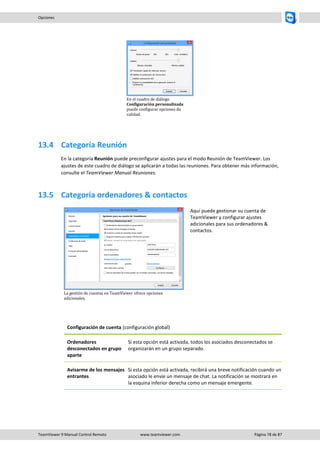 TeamViewer 9 Manual Control Remoto www.teamviewer.com Página 78 de 87 
Opciones 
En el cuadro de diálogo Configuración personalizada puede configurar opciones de calidad. 
13.4 Categoría Reunión 
En la categoría Reunión puede preconfigurar ajustes para el modo Reunión de TeamViewer. Los ajustes de este cuadro de diálogo se aplicarán a todas las reuniones. Para obtener más información, consulte el TeamViewer Manual Reuniones. 
13.5 Categoría ordenadores & contactos 
La gestión de cuentas en TeamViewer ofrece opciones adicionales. 
Aquí puede gestionar su cuenta de TeamViewer y configurar ajustes adicionales para sus ordenadores & contactos. 
Configuración de cuenta (configuración global) 
Ordenadores desconectados en grupo aparte 
Si esta opción está activada, todos los asociados desconectados se organizarán en un grupo separado. 
Avisarme de los mensajes entrantes 
Si esta opción está activada, recibirá una breve notificación cuando un asociado le envíe un mensaje de chat. La notificación se mostrará en la esquina inferior derecha como un mensaje emergente.  