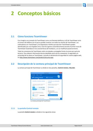 TeamViewer 9 Manual Control Remoto www.teamviewer.com Página 8 de 87 
Conceptos básicos 
2 Conceptos básicos 
2.1 Cómo funciona TeamViewer 
Si se imagina una conexión de TeamViewer como una llamada telefónica, la ID de TeamViewer sería el número de teléfono con el que es posible conectar con todos los clientes de TeamViewer. Los ordenadores con TeamViewer y los dispositivos móviles que ejecutan TeamViewer quedan identificados por una ID global única. Esta ID se genera automáticamente durante el primer inicio de TeamViewer basándose en las características del hardware, y no se modificará posteriormente. 
Todas las conexiones de TeamViewer están encriptadas y protegidas frente al acceso por parte de terceros. Para obtener información técnica detallada acerca de las conexiones, la seguridad y la privacidad de los datos en TeamViewer, consulte la declaración de seguridad en nuestra página web, en http://www.teamviewer.com/products/security.aspx. 
2.2 Descripción de la ventana principal de TeamViewer 
La ventana principal de TeamViewer se divide en dos pestañas, Control remoto y Reunión. 
La ventana principal de TeamViewer. 
2.2.1 La pestaña Control remoto 
La pestaña Control remoto se divide en las siguientes áreas:  