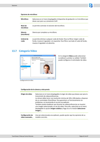 TeamViewer 9 Manual Control Remoto www.teamviewer.com Página 81 de 87 
Opciones 
Opciones de micrófono 
Micrófono 
Seleccione en el menú desplegable el dispositivo de grabación o el micrófono que desee usar para sus conexiones VoIP. 
Nivel de micrófono 
Le permite controlar el volumen del micrófono. 
Silencio (micrófono) 
Silencia por completo su micrófono. 
Umbral de ruido 
Le permite eliminar cualquier ruido de fondo. Para no filtrar ningún ruido de fondo, mueva el regulador a la izquierda. Para filtrar casi todo el ruido de fondo, mueva el regulador a la derecha. 
13.7 Categoría Vídeo 
Configuración de vídeo. 
En la categoría Vídeo puede seleccionar su webcam y probar su calidad. También puede configurar el controlador de vídeo. 
Configuración de la cámara y vista previa 
Origen de vídeo 
Seleccione en el menú desplegable el origen de vídeo que desea usar para la transmisión de videoconferencias. La cámara debe tener una resolución mínima de 320 x 240 píxeles y disponer de un controlador DirectShow. Para garantizar un funcionamiento sin problemas, se recomienda el uso de una webcam. También puede establecer que durante las videoconferencias se muestre una imagen seleccionada, en vez de vídeo. Para ello, seleccione en el menú desplegable la opción Imagen estática y haga clic en el botón Seleccionar imagen.... 
Configuración de vídeo avanzada... 
Una vez seleccionada una webcam, puede ajustar aquí las opciones de su modelo concreto.  