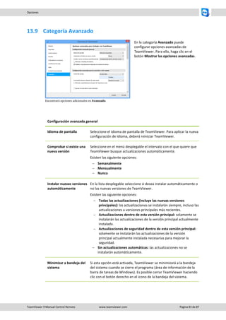 TeamViewer 9 Manual Control Remoto www.teamviewer.com Página 83 de 87 
Opciones 
13.9 Categoría Avanzado 
Encontrará opciones adicionales en Avanzado. 
En la categoría Avanzado puede configurar opciones avanzadas de TeamViewer. Para ello, haga clic en el botón Mostrar las opciones avanzadas. 
Configuración avanzada general 
Idioma de pantalla 
Seleccione el idioma de pantalla de TeamViewer. Para aplicar la nueva configuración de idioma, deberá reiniciar TeamViewer. 
Comprobar si existe una nueva versión 
Seleccione en el menú desplegable el intervalo con el que quiere que TeamViewer busque actualizaciones automáticamente. 
Existen las siguiente opciones: 
 Semanalmente 
 Mensualmente 
 Nunca 
Instalar nuevas versiones automáticamente 
En la lista desplegable seleccione si desea instalar automáticamente o no las nuevas versiones de TeamViewer. 
Existen las siguiente opciones: 
 Todas las actualizaciones (incluye las nuevas versiones principales): las actualizaciones se instalarán siempre, incluso las actualizaciones a versiones principales más recientes. 
 Actualizaciones dentro de esta versión principal: solamente se instalarán las actualizaciones de la versión principal actualmente instalada. 
 Actualizaciones de seguridad dentro de esta versión principal: solamente se instalarán las actualizaciones de la versión principal actualmente instalada necesarias para mejorar la seguridad. 
 Sin actualizaciones automáticas: las actualizaciones no se instalarán automáticamente. 
Minimizar a bandeja del sistema 
Si esta opción está activada, TeamViewer se minimizará a la bandeja del sistema cuando se cierre el programa (área de información de la barra de tareas de Windows). Es posible cerrar TeamViewer haciendo clic con el botón derecho en el icono de la bandeja del sistema.  