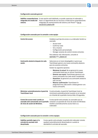TeamViewer 9 Manual Control Remoto www.teamviewer.com Página 84 de 87 
Opciones 
Configuración avanzada general 
Habilitar comprobaciones integradas de estado del sistema 
Si esta opción está habilitada, se puede supervisar el ordenador y hacer un seguimiento de sus recursos a través de las comprobaciones integradas de mantenimiento del sistema y de ITbrainTM (ver la sección 8.4, página 46). 
Configuración avanzada para la conexión a este equipo 
Control de acceso 
Establece qué tipo de acceso a su ordenador tendrá su asociado: 
 Acceso total 
 Confirmar todo 
 Ver y mostrar 
 Configuración personalizada 
 Denegar sesiones de control remoto entrantes 
Para obtener más información, consulte el apartado 10.1, página 53. 
Contraseña aleatoria después de cada sesión 
Seleccione en el menú desplegable si quiere que TeamViewer genere una nueva contraseña aleatoria para las sesiones entrantes. 
Existen las siguiente opciones: 
 Mantener la actual: No se generará la nueva contraseña hasta que se reinicie TeamViewer. 
 Generar una nueva: TeamViewer generará una nueva contraseña tras cada sesión completada. 
 Desactivar: Se generará una contraseña aleatoria solo una vez. 
 Mostrar confirmación: TeamViewer le preguntará tras cada sesión si desea generar una nueva contraseña. 
Minimizar automáticamente el panel de TeamViewer local 
Si está activado, el panel de TeamViewer local se minimizará automáticamente (cuando no se necesite) en el borde de la pantalla transcurridos 10 segundos. 
Control de acceso total cuando un asociado esté conectando con la pantalla de inicio de sesión de Windows. 
Si esta opción está activada, los asociados que se conecten a la pantalla de inicio de sesión de Windows tendrán automáticamente acceso total a su ordenador. 
Configuración avanzada para la conexión a otros equipos 
Habilitar pantalla negra si la entrada de asociado está desactivada. 
Si esta opción está activada, la pantalla del ordenador remoto quedará automáticamente desactivada en cuando se deshabilite la entrada del asociado.  