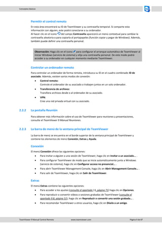 TeamViewer 9 Manual Control Remoto www.teamviewer.com Página 9 de 87 
Conceptos básicos 
Permitir el control remoto 
En esta área encontrará su ID de TeamViewer y su contraseña temporal. Si comparte esta información con alguien, este podrá conectarse a su ordenador. Al hacer clic en el icono del campo Contraseña aparecerá un menú contextual para cambiar la contraseña aleatoria o para copiarla al portapapeles (función copiar y pegar de Windows). Además, también puede definir una contraseña personal. 
Observación: Haga clic en el icono para configurar el arranque automático de TeamViewer al iniciar Windows (servicio de sistema) y elija una contraseña personal. De este modo podrá acceder a su ordenador en cualquier momento mediante TeamViewer. 
Controlar un ordenador remoto 
Para controlar un ordenador de forma remota, introduzca su ID en el cuadro combinado ID de asociado. Además, existen varios modos de conexión: 
 Control remoto: Controle el ordenador de su asociado o trabajen juntos en un solo ordenador. 
 Transferencia de archivos: Transfiera archivos desde o al ordenador de su asociado. 
 VPN: Cree una red privada virtual con su asociado. 
2.2.2 La pestaña Reunión 
Para obtener más información sobre el uso de TeamViewer para reuniones y presentaciones, consulte el TeamViewer 9 Manual Reuniones. 
2.2.3 La barra de menú de la ventana principal de TeamViewer 
La barra de menú se encuentra en el borde superior de la ventana principal de TeamViewer y contiene los elementos de menú Conexión, Extras y Ayuda. 
Conexión 
El menú Conexión ofrece las siguientes opciones: 
 Para invitar a alguien a una sesión de TeamViewer, haga clic en Invitar a un asociado... . 
 Para configurar TeamViewer de modo que se inicie automáticamente junto a Windows (servicio de sistema), haga clic en Configurar acceso no presencial... . 
 Para abrir TeamViewer Management Console, haga clic en Abrir Management Console… . 
 Para salir de TeamViewer, haga clic en Salir de TeamViewer. 
Extras 
El menú Extras contiene las siguientes opciones: 
 Para acceder a los ajustes (consulte el apartado 13, página 71) haga clic en Opciones. 
 Para reproducir o convertir vídeos o sesiones grabadas de TeamViewer (consulte el apartado 9.8, página 51), haga clic en Reproducir o convertir una sesión grabada... . 
 Para recomendar TeamViewer a otros usuarios, haga clic en Díselo a un amigo.  