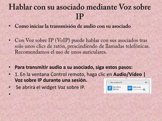 •
•

• Para transmitir audio a su asociado, siga estos pasos:
• 1. En la ventana Control remoto, haga clic en Audio/Vídeo |
Voz sobre IP durante una sesión.
• Se abrirá el widget Voz sobre IP.
•

 