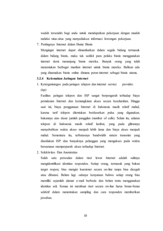 10
wadah tersendiri bagi anda untuk mendapatkan pekerjaan dengan mudah
melalui situs-situs yang menyediakan informasi lowongan pekerjaan.
7. Pentingnya Internet dalam Dunia Bisnis
Mengingat internet dapat dimanfaatkan dalam segala bidang termasuk
dalam bidang bisnis, maka tak sedikit para pelaku bisnis menggunakan
internet demi menunjang bisnis mereka. Banyak orang yang telah
menemukan berbagai manfaat internet untuk bisnis mereka. Bahkan ada
yang dinamakan bisnis online dimana peran internet sebagai bisnis utama.
3.2.4 Kelemahan Jaringan Internet
1. Ketergantungan pada jaringan telepon dan internet service provider.
(isp)
Fasilitas jaringan telepon dan ISP sangat berpengaruh terhadap biaya
pemakaian Internet dan kemungkinan akses secara keseluruhan. Hingga
saat ini, biaya penggunaan Internet di Indonesia masih relatif mahal,
karena tarif telepon ditentukan berdasarkan pulsa yang digunakan,
bukannya atas dasar jumlah panggilan (number of calls). Selain itu, saluran
telepon di Indonesia masih relatif lambat, yang pada gilirannya
menyebabkan waktu akses menjadi lebib lama dan biaya akses menjadi
mahal. Sementara itu, terbatasnya bandwidth sistem transmisi yang
disediakan ISP dan banyaknya pelanggan yang mengakses pada waktu
bersamaan memperparah akses terhadap Internet.
2. Selektivitas Dan Anonimitas
Salah satu persoalan dalam riset lewat Internet adalah sulitnya
mengidentifikasi identitas responden. Setiap orang, termasuk yang bukan
target respon, bisa mengisi kuesioner secara on-line tanpa bisa dicegah
atau dibatasi. Belum lagi -adanya kenyataan bahwa setiap orang bisa
memiliki sejumlah alamat e-mail berbeda dan belum tentu menggunakan
identitas asli. Semua ini membuat riset secara on-line harus benar-benar
selektif dalam menentukan sampling dan cara responden memberikan
jawaban.
 
