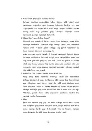 11
3. Karakteristik Demografis Pemakai Internet
Berbagai penelitian menunjukkan bahwa Internet lebih efektif untuk
menjangkau responden yang termasuk kelompok berdaya beli atau
berpenghasilan dan berpendidikan relatif tinggi. Dengan demikian Internet
kurang efektif bagi penelitian yang kelompok sampeinya adalah
masyarakat golongan menengah ke bawah.
4. Clutter Dan “Never-Ending Search”
Informasi yang tersedia di Internet sangat besar jumlahnya, namun tidak
semuanya dibutuhkan. Pencarian tanpa strategi khusus bisa diibaratkan
mencari jarum’ * dalam jerami, sehingga sang peneliti ‘terjerumus’ ke
dalam belantara informasi tanpa ujung. Ini
sering membuat peneliti pemula di Internet mengalami frustrasi, karena
bukannya mendapatkan informasi, tet.api justr’u menghabiskan waktu dan
uang untuk pencarian yang tak tentu arah. Selain itu, godaan di Internet
relatif amat besar, terutama bagi mereka yang suka menelusuri situs-situs
pornografi, yang ujung-ujungnya membuat pencarian informasi menjadi
tidak efektif dan lepas kendali.
5. Reliabilitas Dan Validitas Sumber Acuan Hasil Riset
Setiap orang bebas membuka homepage sendiri dan menampilkan
berbagai informasi di sana. Implikasinya, tidak semua data dan informasi
yang didapatkan lewat Internet andal dan valid untuk dijadikan acuan
dalam penelitian. Selain itu, sumber informasi di Internet mudah berubah,
misainya homepage yang telah berubah atau bahkan sudah tidak ada lagi.
Akibatnya, peneliti harus selalu mencermati perubahan tersebut bila
mengutip sumber bersangkutan.
6. Virus
Salah satu masalah yang juga tak kalah peliknya adalah risiko terkena
virus komputer yang mudah menyebar lewat jaringan Internet, baik lewat
e-mail maupun file-file yang di-download. virus ini biasanya merusak
sistem komputer dan tidak jarang komputer tersebut rusak.
 