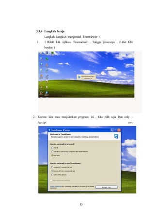 13
3.3.4 Langkah Kerja
Langkah-Langkah menginstal Teamviewer :
1. 1 Doble klik aplikasi Teamviewer , Tunggu prosesnya . (Lihat Gbr
berikut )
2. Karena kita mau menjalankan program ini , kita pilih saja Run only –
Accept run.
 