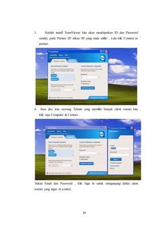 14
3. Setelah install TeamViewer kita akan mendapatkan ID dan Password
sendiri, pada Partner ID isikan ID yang anda miliki . Lalu klik Connect to
partner.
4. Atau jika kita seorang Teknisi yang memiliki banyak client warnet kita
klik saja Computer & Contact .
Isikan Email dan Password , klik Sign In untuk mengunjungi daftar client
warnet yang ingin di control.
 