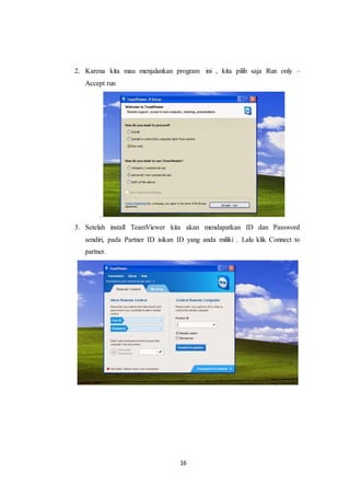 16
2. Karena kita mau menjalankan program ini , kita pilih saja Run only –
Accept run
.
3. Setelah install TeamViewer kita akan mendapatkan ID dan Password
sendiri, pada Partner ID isikan ID yang anda miliki . Lalu klik Connect to
partner.
 