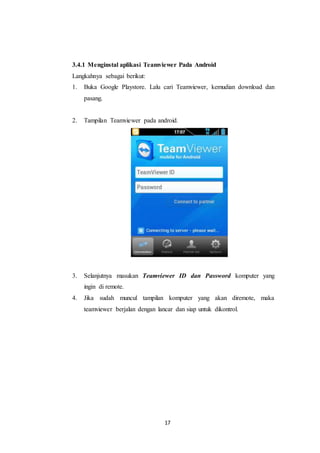 17
3.4.1 Menginstal aplikasi Teamviewer Pada Android
Langkahnya sebagai berikut:
1. Buka Google Playstore. Lalu cari Teamviewer, kemudian download dan
pasang.
2. Tampilan Teamviewer pada android.
3. Selanjutnya masukan Teamviewer ID dan Password komputer yang
ingin di remote.
4. Jika sudah muncul tampilan komputer yang akan diremote, maka
teamviewer berjalan dengan lancar dan siap untuk dikontrol.
 