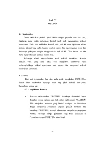 18
BAB IV
PENUTUP
4.1 Kesimpulan
Dalam melakukan praktek pasti dikenal dengan prosedur dan tata cara,
begitupun pada waktu melakukan kontrol jarak jauh menggunakan aplikasi
teamviewer. Pada saat melakukan kontrol jarak jauh ini harus dipastikan adalah
koneksi internet yang stabil, karena koneksi internet bisa mempengaruhi cepat dan
lambatnya pekerjaan dengan menggunnakan aplikasi ini. Oleh karena itu kita
harus memperhatikan koneksi internet kita.
Berikutnya adalah memperhatikan versi aplikasi teamviewer. Karena
aplikasi versi yang lama tidak bisa mengontrol teamviewer versi
terbaru.sebaliknya aplikasi teamviewer versi terbaru bisa mengontrol aplikasi
teamviewer versi lama.
4.2 Saran
Dari hasil menganalisa data dan usaha untuk menjalankan PRAKERIN,
Penulis akan memberikan beberapa saran bagi pihak Sekolah dan pihak
Perusahaan, antara lain:
4.2.1 Bagi Pihak Sekolah
a. Sebelum melaksanakan PRAKERIN sebaiknya siswa/siswi harus
disiapkan secara matang agar baik dalam melaksanakn PRAKERIN
tidak mengalami hambatan yang berarti persiapan itu diantaranya
dengan menambah persentase kegiatan praktek terutama bila
menjelang PRAKERIN, sekolah diharapkan mengadakan pengayaan
praktek sekiranya serupa pekerjaan yang biasa dilakukan si
Perusahaan tempat PRAKERIN siswa/siswi.
 