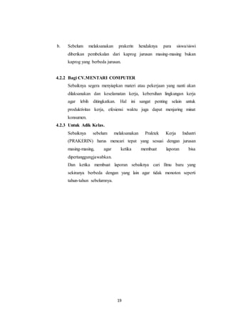19
b. Sebelum melaksanakan prakerin hendaknya para siswa/siswi
diberikan pembekalan dari kaprog jurusan masing-masing bukan
kaprog yang berbeda jurusan.
4.2.2 Bagi CV.MENTARI COMPUTER
Sebaiknya segera menyiapkan materi atau pekerjaan yang nanti akan
dilaksanakan dan keselamatan kerja, kebersihan lingkungan kerja
agar lebih ditingkatkan. Hal ini sangat penting selain untuk
produktivitas kerja, efesiensi waktu juga dapat menjaring minat
konsumen.
4.2.3 Untuk Adik Kelas.
Sebaiknya sebelum melaksanakan Praktek Kerja Industri
(PRAKERIN) harus mencari tepat yang sesuai dengan jurusan
masing-masing, agar ketika membuat laporan bisa
dipertanggungjawabkan.
Dan ketika membuat laporan sebaiknya cari Ilmu baru yang
sekiranya berbeda dengan yang lain agar tidak monoton seperti
tahun-tahun sebelumnya.
 